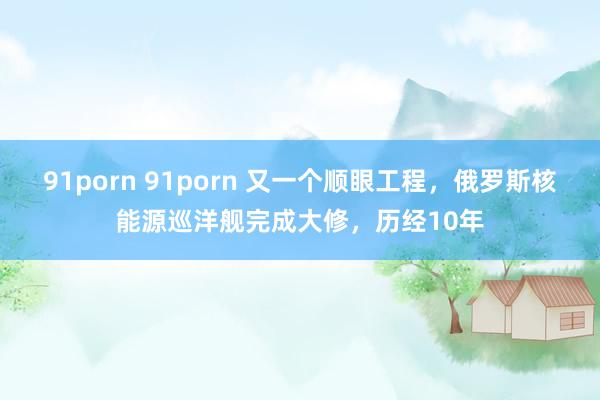 91porn 91porn 又一个顺眼工程，俄罗斯核能源巡洋舰完成大修，历经10年