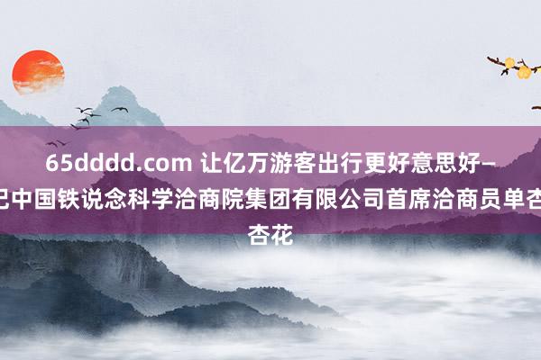 65dddd.com 让亿万游客出行更好意思好——记中国铁说念科学洽商院集团有限公司首席洽商员单杏花