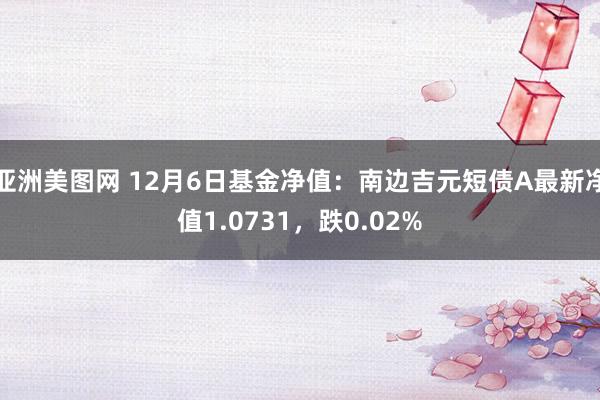 亚洲美图网 12月6日基金净值：南边吉元短债A最新净值1.0731，跌0.02%