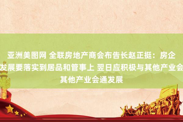 亚洲美图网 全联房地产商会布告长赵正挺：房企高质料发展要落实到居品和管事上 翌日应积极与其他产业会通发展