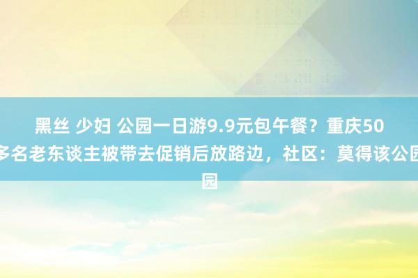 黑丝 少妇 公园一日游9.9元包午餐？重庆50多名老东谈主被带去促销后放路边，社区：莫得该公园