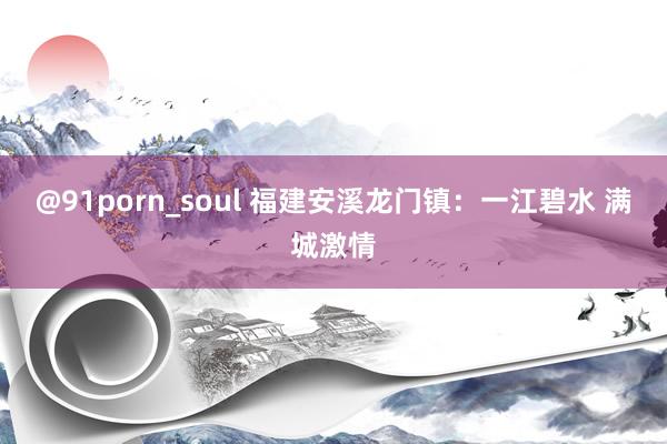 @91porn_soul 福建安溪龙门镇：一江碧水 满城激情