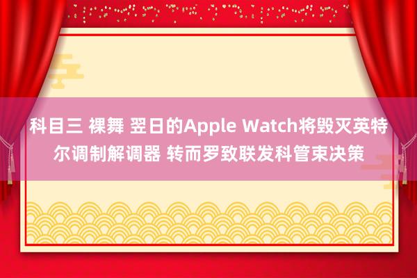 科目三 裸舞 翌日的Apple Watch将毁灭英特尔调制解调器 转而罗致联发科管束决策