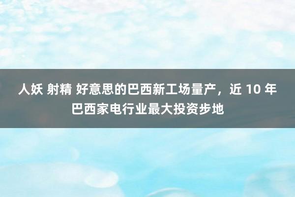 人妖 射精 好意思的巴西新工场量产，近 10 年巴西家电行业最大投资步地