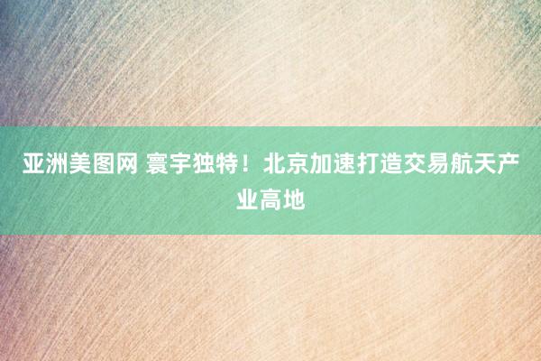 亚洲美图网 寰宇独特！北京加速打造交易航天产业高地