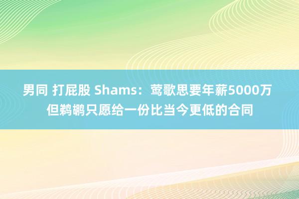 男同 打屁股 Shams：莺歌思要年薪5000万 但鹈鹕只愿给一份比当今更低的合同