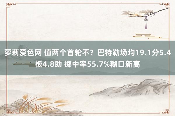 萝莉爱色网 值两个首轮不？巴特勒场均19.1分5.4板4.8助 掷中率55.7%糊口新高