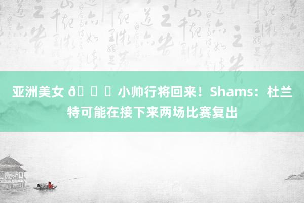 亚洲美女 😎小帅行将回来！Shams：杜兰特可能在接下来两场比赛复出