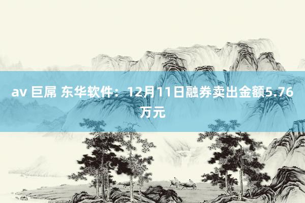 av 巨屌 东华软件：12月11日融券卖出金额5.76万元