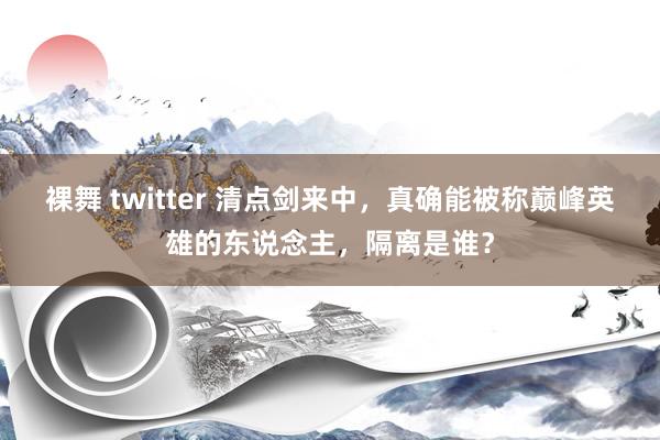 裸舞 twitter 清点剑来中，真确能被称巅峰英雄的东说念主，隔离是谁？