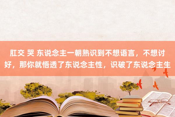 肛交 哭 东说念主一朝熟识到不想语言，不想讨好，那你就悟透了东说念主性，识破了东说念主生