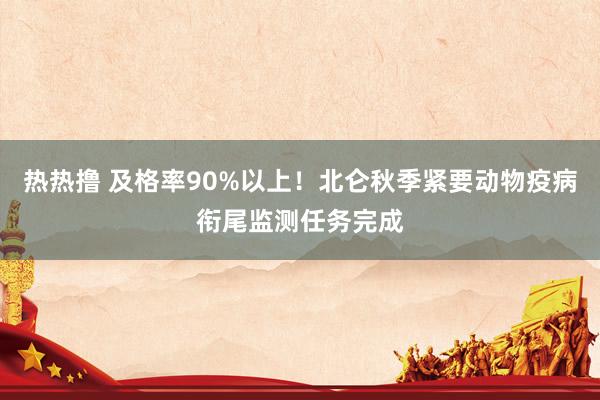 热热撸 及格率90%以上！北仑秋季紧要动物疫病衔尾监测任务完成