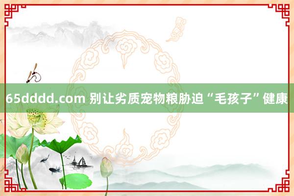 65dddd.com 别让劣质宠物粮胁迫“毛孩子”健康