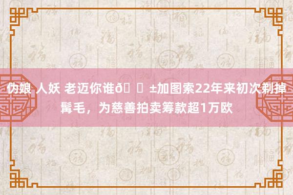 伪娘 人妖 老迈你谁😱加图索22年来初次剃掉髯毛，为慈善拍卖筹款超1万欧