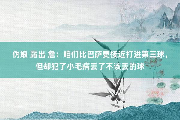 伪娘 露出 詹：咱们比巴萨更接近打进第三球，但却犯了小毛病丢了不该丢的球