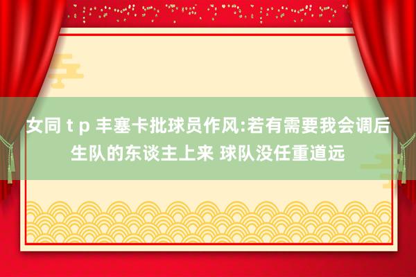 女同 t p 丰塞卡批球员作风:若有需要我会调后生队的东谈主上来 球队没任重道远