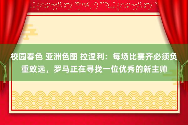 校园春色 亚洲色图 拉涅利：每场比赛齐必须负重致远，罗马正在寻找一位优秀的新主帅