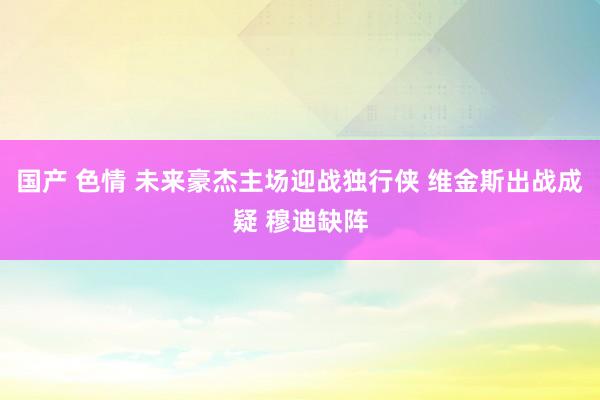 国产 色情 未来豪杰主场迎战独行侠 维金斯出战成疑 穆迪缺阵