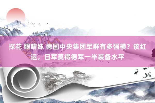 探花 眼睛妹 德国中央集团军群有多强横？该红运，日军莫得德军一半装备水平