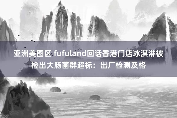 亚洲美图区 fufuland回话香港门店冰淇淋被检出大肠菌群超标：出厂检测及格