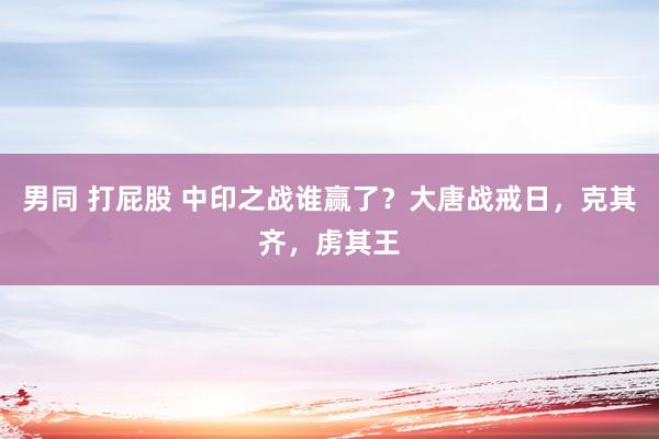 男同 打屁股 中印之战谁赢了？大唐战戒日，克其齐，虏其王