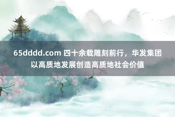 65dddd.com 四十余载雕刻前行，华发集团以高质地发展创造高质地社会价值