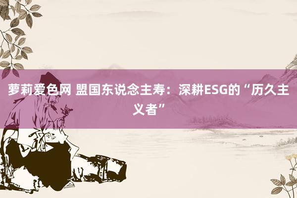 萝莉爱色网 盟国东说念主寿：深耕ESG的“历久主义者”