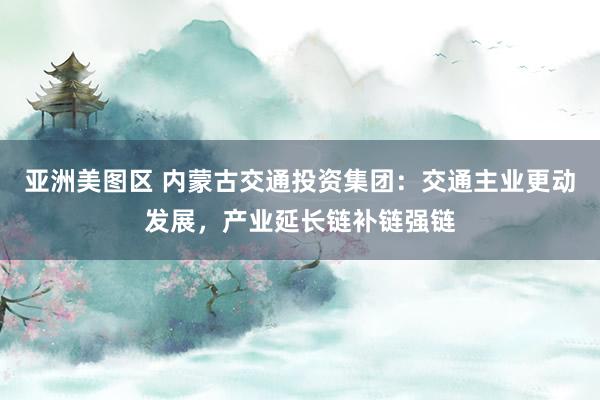 亚洲美图区 内蒙古交通投资集团：交通主业更动发展，产业延长链补链强链