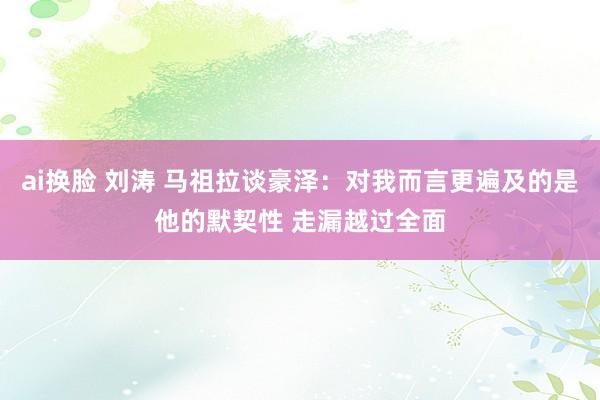 ai换脸 刘涛 马祖拉谈豪泽：对我而言更遍及的是他的默契性 走漏越过全面