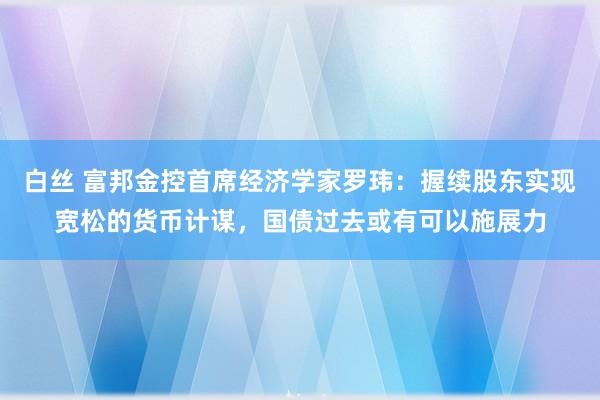 白丝 富邦金控首席经济学家罗玮：握续股东实现宽松的货币计谋，国债过去或有可以施展力