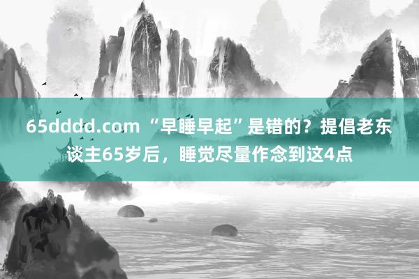 65dddd.com “早睡早起”是错的？提倡老东谈主65岁后，睡觉尽量作念到这4点