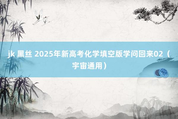 jk 黑丝 2025年新高考化学填空版学问回来02（宇宙通用）