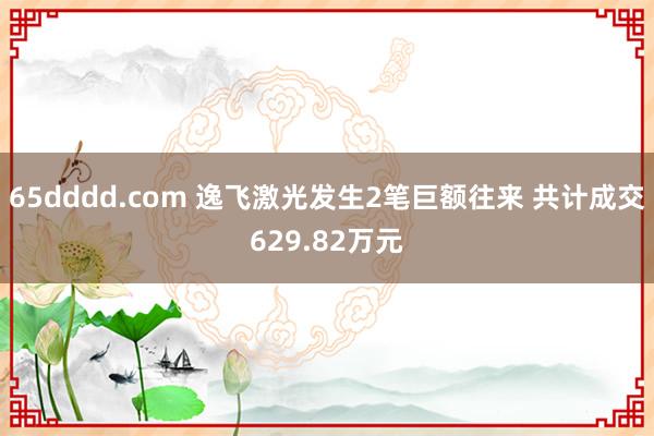 65dddd.com 逸飞激光发生2笔巨额往来 共计成交629.82万元