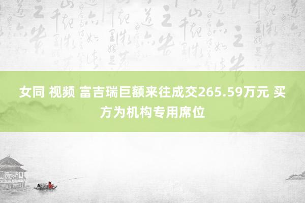 女同 视频 富吉瑞巨额来往成交265.59万元 买方为机构专用席位