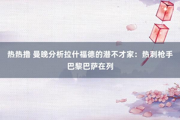 热热撸 曼晚分析拉什福德的潜不才家：热刺枪手巴黎巴萨在列