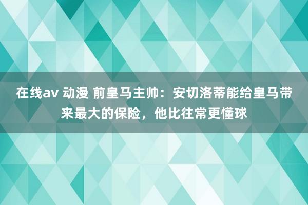 在线av 动漫 前皇马主帅：安切洛蒂能给皇马带来最大的保险，他比往常更懂球