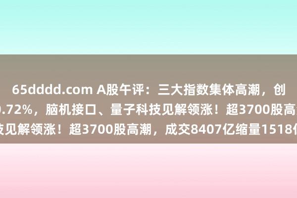 65dddd.com A股午评：三大指数集体高潮，创业板指涨0.11%沪指涨0.72%，脑机接口、量子科技见解领涨！超3700股高潮，成交8407亿缩量1518亿