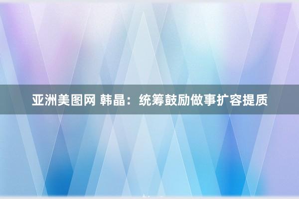 亚洲美图网 韩晶：统筹鼓励做事扩容提质