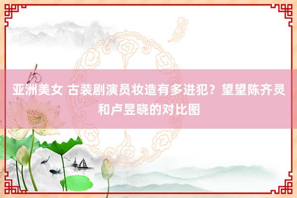 亚洲美女 古装剧演员妆造有多进犯？望望陈齐灵和卢昱晓的对比图