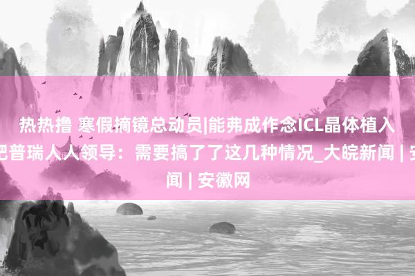 热热撸 寒假摘镜总动员|能弗成作念ICL晶体植入，合肥普瑞人人领导：需要搞了了这几种情况_大皖新闻 | 安徽网