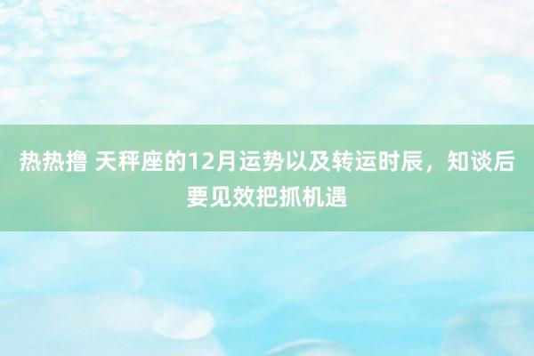 热热撸 天秤座的12月运势以及转运时辰，知谈后要见效把抓机遇