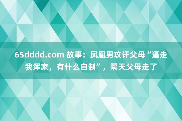 65dddd.com 故事：凤凰男攻讦父母“逼走我浑家，有什么自制”，隔天父母走了