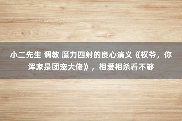 小二先生 调教 魔力四射的良心演义《权爷，你浑家是团宠大佬》，相爱相杀看不够