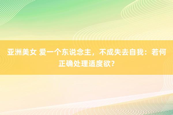 亚洲美女 爱一个东说念主，不成失去自我：若何正确处理适度欲？