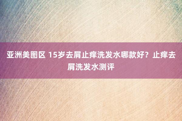 亚洲美图区 15岁去屑止痒洗发水哪款好？止痒去屑洗发水测评