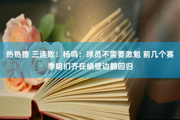 热热撸 三连败！杨鸣：球员不需要激勉 前几个赛季咱们齐在峭壁边翻回归