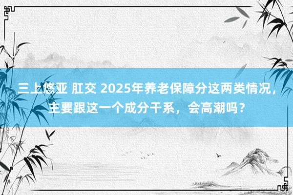 三上悠亚 肛交 2025年养老保障分这两类情况，主要跟这一个成分干系，会高潮吗？