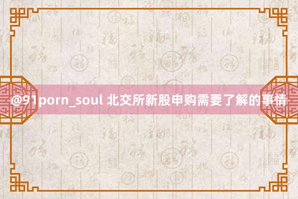 @91porn_soul 北交所新股申购需要了解的事情