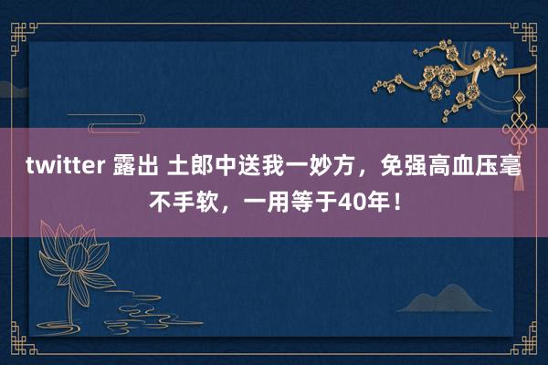 twitter 露出 土郎中送我一妙方，免强高血压毫不手软，一用等于40年！