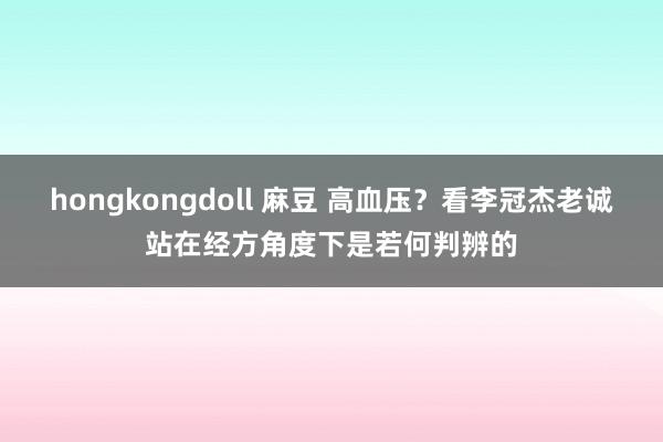 hongkongdoll 麻豆 高血压？看李冠杰老诚站在经方角度下是若何判辨的